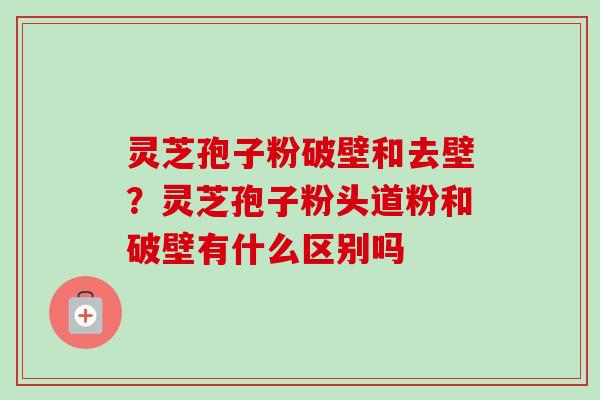 灵芝孢子粉破壁和去壁？灵芝孢子粉头道粉和破壁有什么区别吗