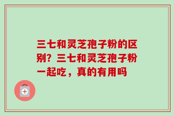 三七和灵芝孢子粉的区别？三七和灵芝孢子粉一起吃，真的有用吗