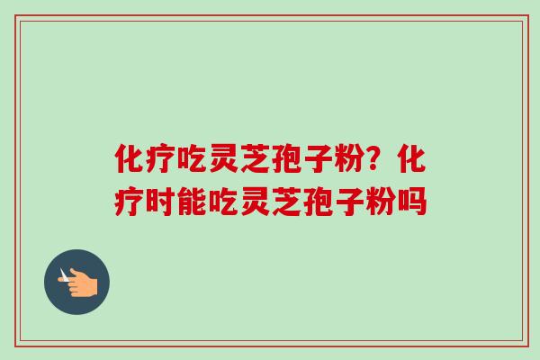 化疗吃灵芝孢子粉？化疗时能吃灵芝孢子粉吗