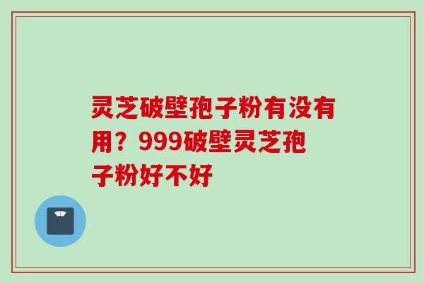 灵芝破壁孢子粉有没有用？999破壁灵芝孢子粉好不好