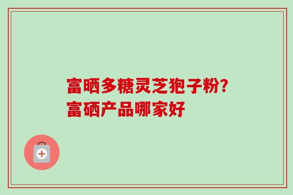 富晒多糖灵芝狍子粉？富硒产品哪家好