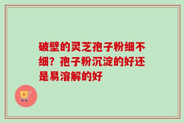 破壁的灵芝孢子粉细不细？孢子粉沉淀的好还是易溶解的好