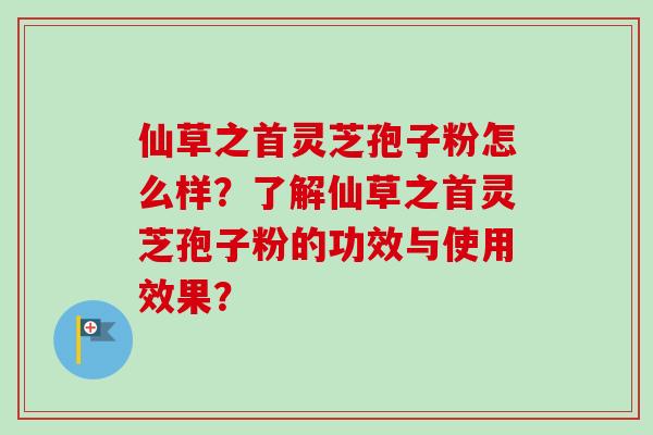 仙草之首灵芝孢子粉怎么样？了解仙草之首灵芝孢子粉的功效与使用效果？
