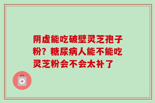 阴虚能吃破壁灵芝孢子粉?人能不能吃灵芝粉会不会太补了 阴虚能吃破壁灵芝孢子粉?人能不能吃灵芝粉会不会太补了