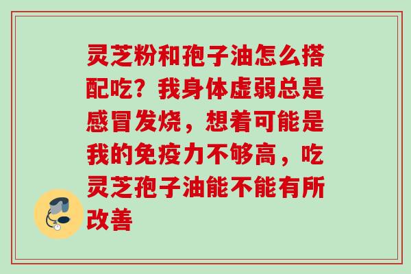 灵芝粉和孢子油怎么搭配吃？我身体虚弱总是感冒发烧，想着可能是我的免疫力不够高，吃灵芝孢子油能不能有所改善