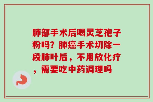 肺部手术后喝灵芝孢子粉吗？肺癌手术切除一段肺叶后，不用放化疗，需要吃中药调理吗