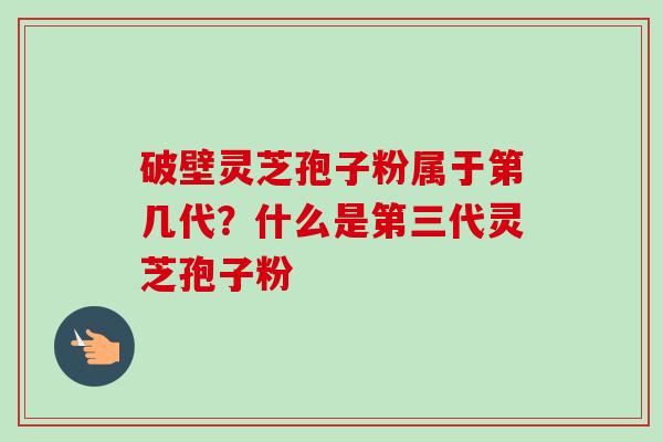 破壁灵芝孢子粉属于第几代？什么是第三代灵芝孢子粉