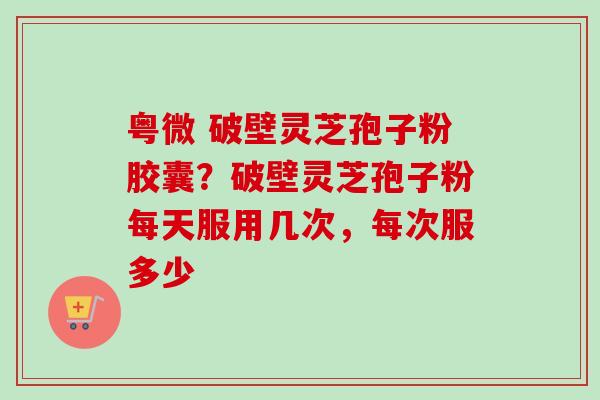 粤微 破壁灵芝孢子粉胶囊？破壁灵芝孢子粉每天服用几次，每次服多少