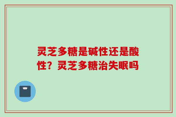 灵芝多糖是碱性还是酸性?灵芝多糖吗 灵芝多糖是碱性还是酸性?灵芝多糖吗