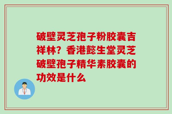 破壁灵芝孢子粉胶囊吉祥林？香港懿生堂灵芝破壁孢子精华素胶囊的功效是什么