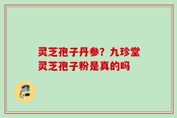 灵芝孢子丹参？九珍堂灵芝孢子粉是真的吗