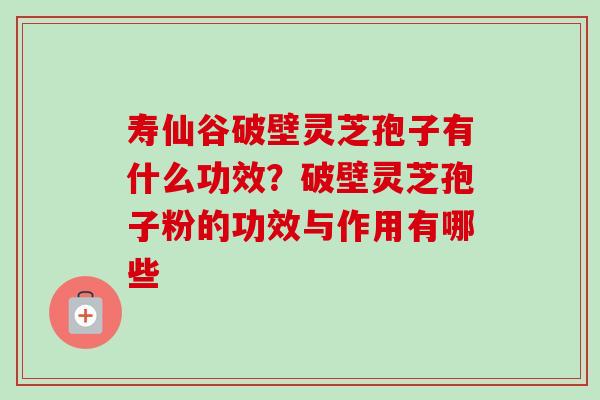 寿仙谷破壁灵芝孢子有什么功效？破壁灵芝孢子粉的功效与作用有哪些