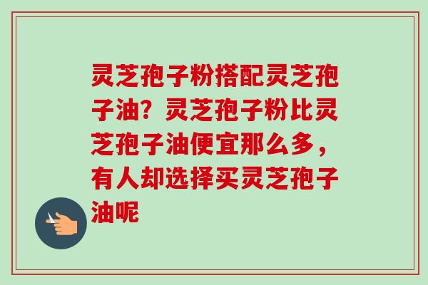 灵芝孢子粉搭配灵芝孢子油？灵芝孢子粉比灵芝孢子油便宜那么多，有人却选择买灵芝孢子油呢