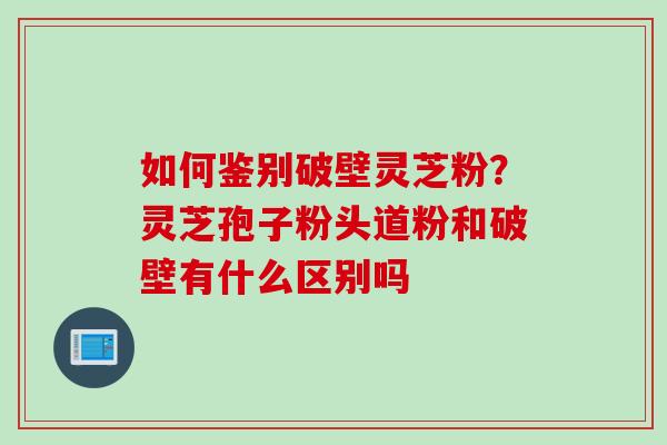如何鉴别破壁灵芝粉？灵芝孢子粉头道粉和破壁有什么区别吗
