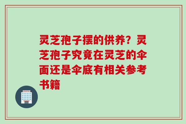 灵芝孢子摆的供养？灵芝孢子究竟在灵芝的伞面还是伞底有相关参考书籍