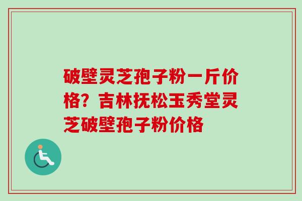 破壁灵芝孢子粉一斤价格？吉林抚松玉秀堂灵芝破壁孢子粉价格