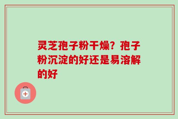 灵芝孢子粉干燥？孢子粉沉淀的好还是易溶解的好