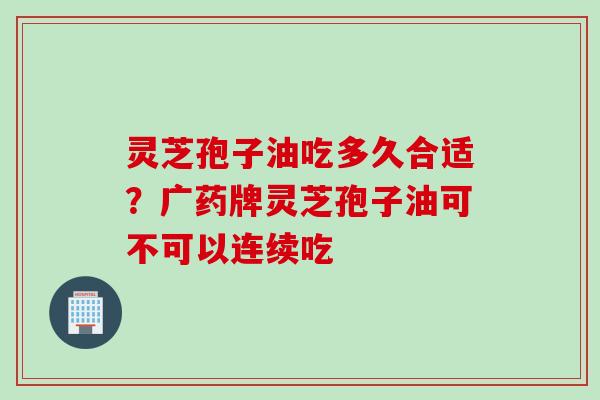 灵芝孢子油吃多久合适？广药牌灵芝孢子油可不可以连续吃