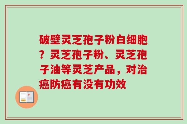 破壁灵芝孢子粉白细胞？灵芝孢子粉、灵芝孢子油等灵芝产品，对治癌防癌有没有功效