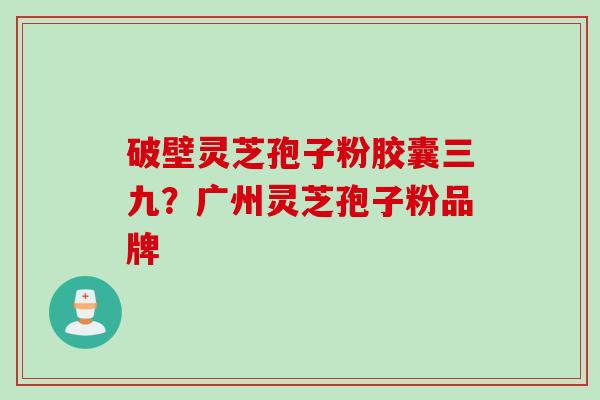 破壁灵芝孢子粉胶囊三九?广州灵芝孢子粉品牌 破壁灵芝孢子粉胶囊三九?广州灵芝孢子粉品牌