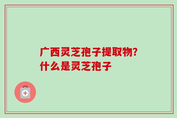 广西灵芝孢子提取物？什么是灵芝孢子