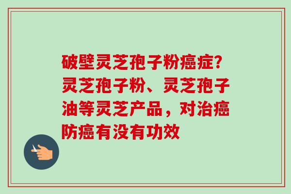 破壁灵芝孢子粉癌症？灵芝孢子粉、灵芝孢子油等灵芝产品，对治癌防癌有没有功效