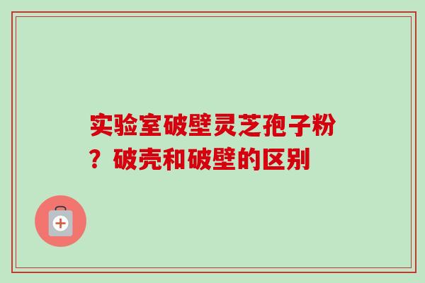 实验室破壁灵芝孢子粉？破壳和破壁的区别