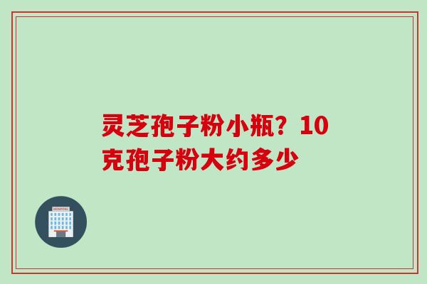 灵芝孢子粉小瓶？10克孢子粉大约多少