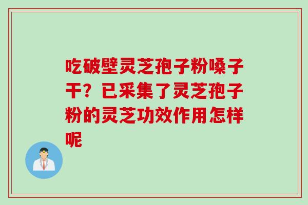 吃破壁灵芝孢子粉嗓子干？已采集了灵芝孢子粉的灵芝功效作用怎样呢