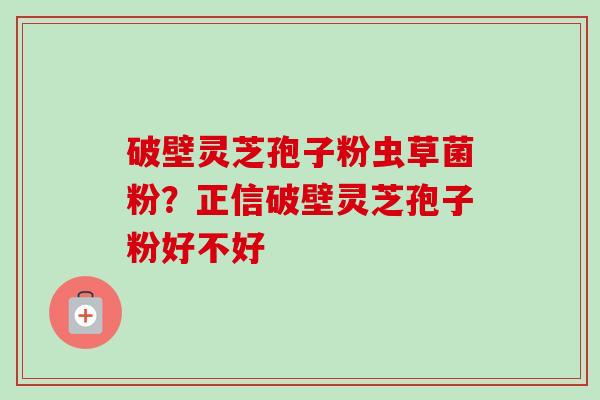 破壁灵芝孢子粉虫草菌粉？正信破壁灵芝孢子粉好不好
