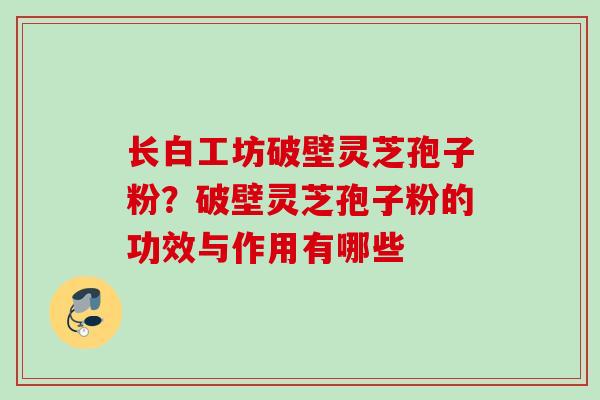 长白工坊破壁灵芝孢子粉?破壁灵芝孢子粉的功效与作用有哪些 长白工坊破壁灵芝孢子粉?破壁灵芝孢子粉的功效与作用有哪些