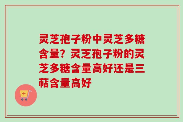灵芝孢子粉中灵芝多糖含量？灵芝孢子粉的灵芝多糖含量高好还是三萜含量高好