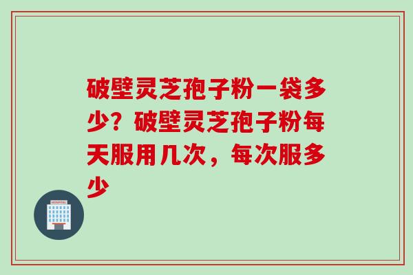 破壁灵芝孢子粉一袋多少？破壁灵芝孢子粉每天服用几次，每次服多少