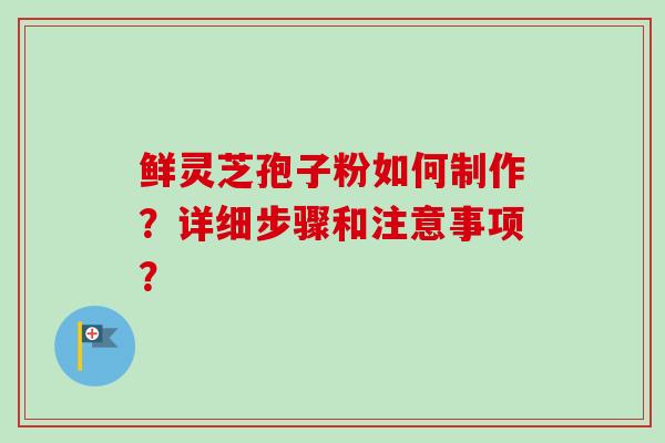 鲜灵芝孢子粉如何制作？详细步骤和注意事项？