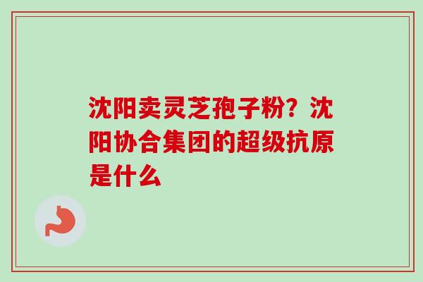 沈阳卖灵芝孢子粉?沈阳协合集团的超级抗原是什么 沈阳卖灵芝孢子粉?沈阳协合集团的超级抗原是什么