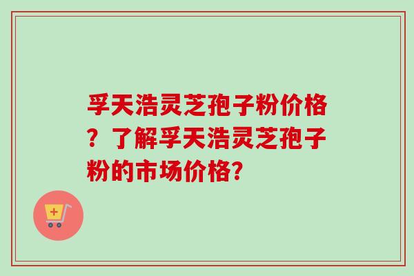 孚天浩灵芝孢子粉价格？了解孚天浩灵芝孢子粉的市场价格？