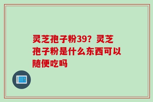 灵芝孢子粉39?灵芝孢子粉是什么东西可以随便吃吗 灵芝孢子粉39?灵芝孢子粉是什么东西可以随便吃吗