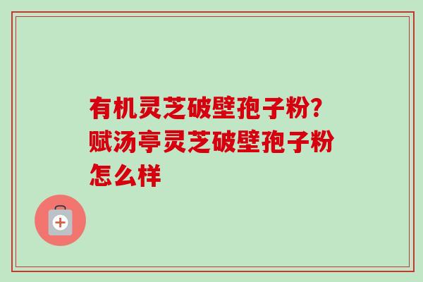 有机灵芝破壁孢子粉？赋汤亭灵芝破壁孢子粉怎么样
