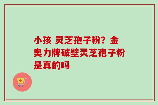 小孩 灵芝孢子粉？金奥力牌破壁灵芝孢子粉是真的吗