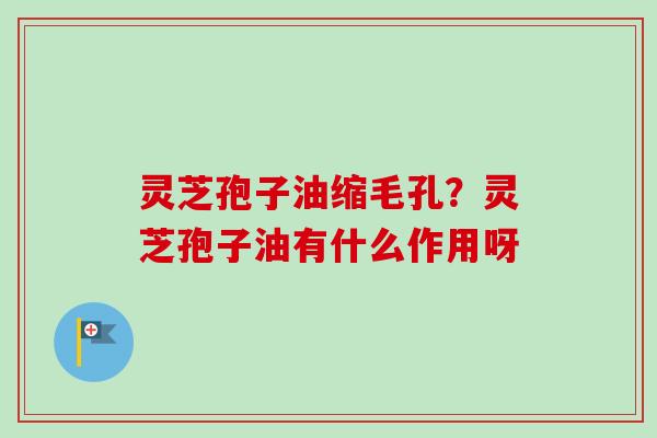 灵芝孢子油缩毛孔？灵芝孢子油有什么作用呀