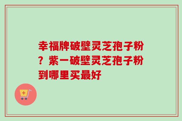 幸福牌破壁灵芝孢子粉？紫一破壁灵芝孢子粉到哪里买最好