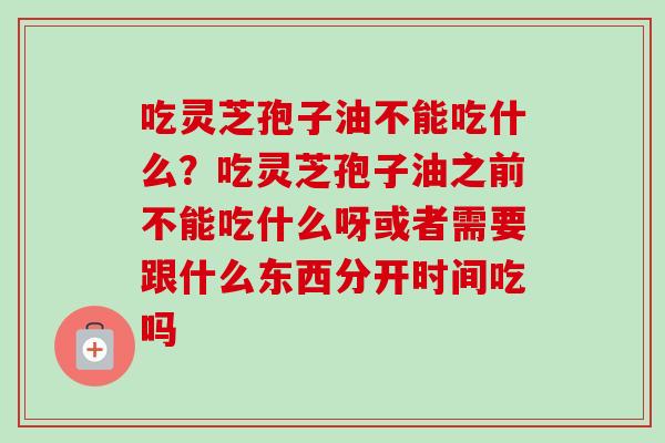 吃灵芝孢子油不能吃什么？吃灵芝孢子油之前不能吃什么呀或者需要跟什么东西分开时间吃吗