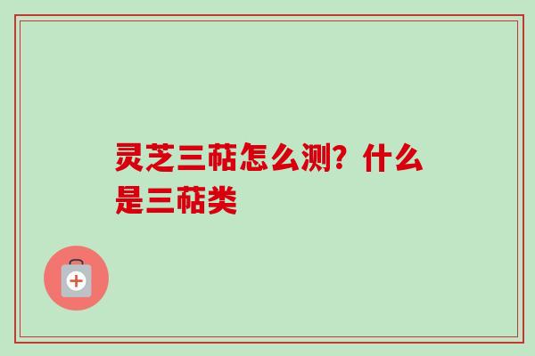 灵芝三萜怎么测?什么是三萜类 灵芝三萜怎么测?什么是三萜类