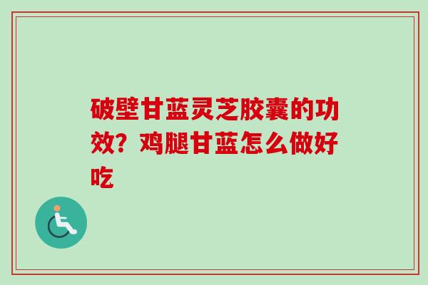 破壁甘蓝灵芝胶囊的功效？鸡腿甘蓝怎么做好吃