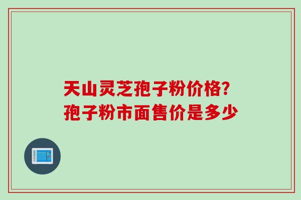 天山灵芝孢子粉价格？孢子粉市面售价是多少