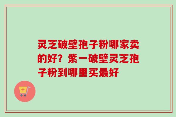 灵芝破壁孢子粉哪家卖的好？紫一破壁灵芝孢子粉到哪里买最好
