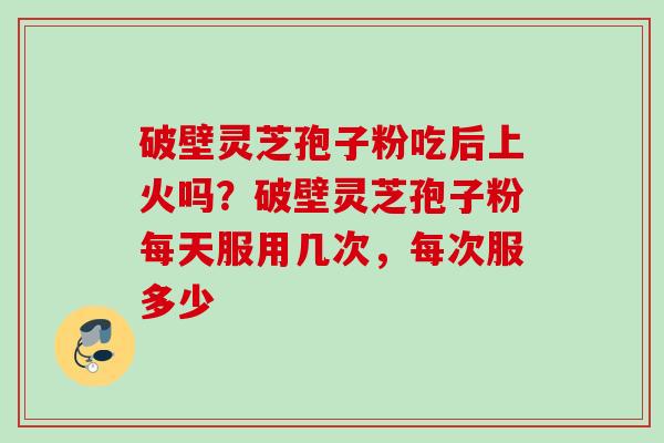 破壁灵芝孢子粉吃后上火吗？破壁灵芝孢子粉每天服用几次，每次服多少