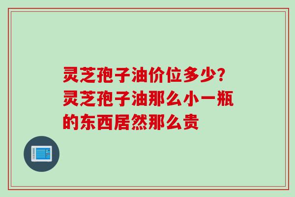 灵芝孢子油价位多少？灵芝孢子油那么小一瓶的东西居然那么贵