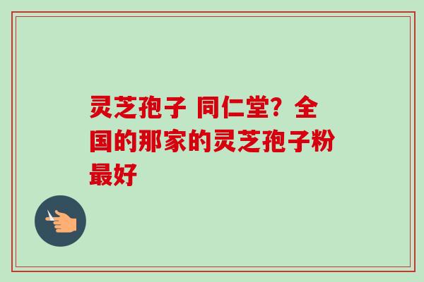 灵芝孢子 同仁堂？全国的那家的灵芝孢子粉最好