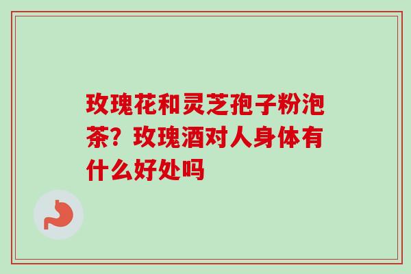 玫瑰花和灵芝孢子粉泡茶?玫瑰酒对人身体有什么好处吗 玫瑰花和灵芝孢子粉泡茶?玫瑰酒对人身体有什么好处吗